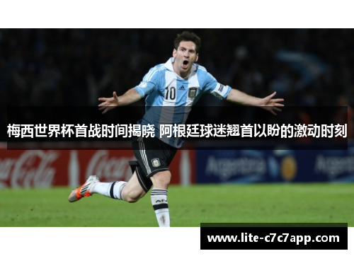 梅西世界杯首战时间揭晓 阿根廷球迷翘首以盼的激动时刻
