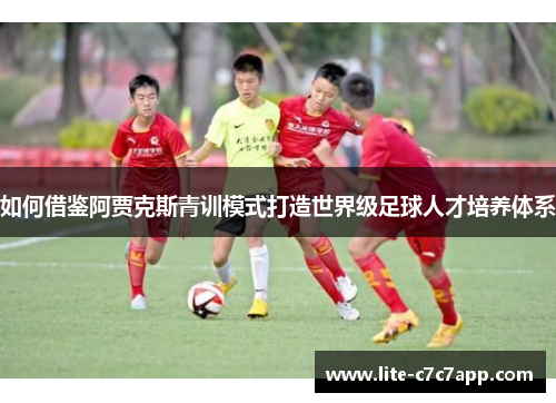 如何借鉴阿贾克斯青训模式打造世界级足球人才培养体系 如何借鉴阿贾克斯青训模式打造世界级足球人才培养体系
