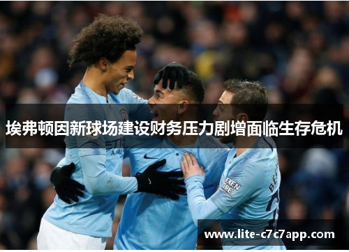 埃弗顿因新球场建设财务压力剧增面临生存危机 埃弗顿因新球场建设财务压力剧增面临生存危机