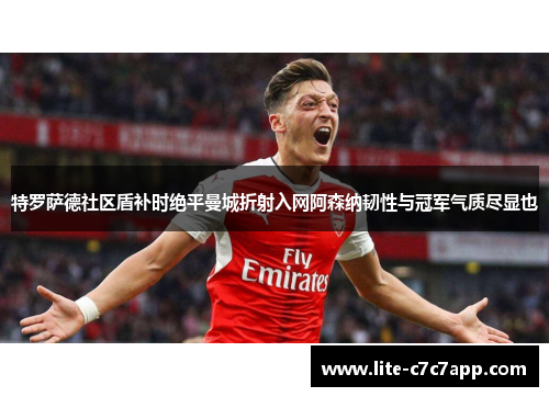 特罗萨德社区盾补时绝平曼城折射入网阿森纳韧性与冠军气质尽显也 特罗萨德社区盾补时绝平曼城折射入网阿森纳韧性与冠军气质尽显也