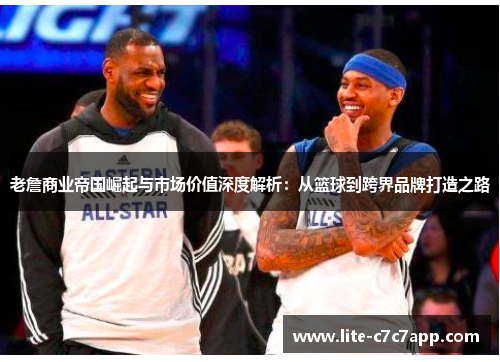 老詹商业帝国崛起与市场价值深度解析：从篮球到跨界品牌打造之路